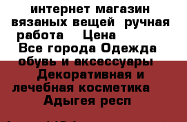 интернет-магазин вязаных вещей, ручная работа! › Цена ­ 1 700 - Все города Одежда, обувь и аксессуары » Декоративная и лечебная косметика   . Адыгея респ.